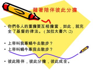 藉著陪伴彼此分擔 你們各人的重擔要 互相擔當 ， 如此 ， 就 完全 了 基督的律法 。 ( 加拉太書六 :2)  上帝叫我牽蝸牛去散步？ 上帝叫蝸牛牽我去散步？ 彼此 陪伴 ，彼此 分擔 ，彼此 成全 。 