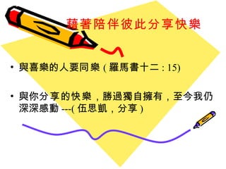 藉著陪伴彼此分享快樂 與喜樂的人要 同樂 ( 羅馬書十二 : 15) 與你 分享 的 快樂 ，勝過獨自擁有，至今我仍深深感動 ---( 伍思凱，分享 ) 