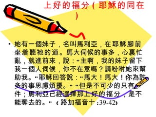 上好的福分 ( 耶穌的同在 ) 她有一個妹子，名叫馬利亞， 在耶穌腳前坐着聽祂的道 。馬大伺候的事多，心裏忙亂，就進前來，說：“主啊，我的妹子留下我一個人伺候，你不在意嗎？請吩咐她來幫助我。”耶穌回答說：“馬大！馬大！你為許多的事思慮煩擾。” “但是不可少的只有一件；馬利亞已經選擇那 上好的福分 ，是不能奪去的。”  ( 路加福音十 : 39-42 ) 