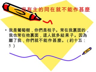 沒有主的同在就不能作甚麼   我是葡萄樹，你們是枝子。常在我裏面的，我也常在他裏面，這人就 多結果子 。因為離了我，你們就 不能作甚麼 。 ( 約十五： 5 ）  