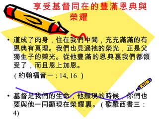 享受基督同在的豐滿恩典與榮耀 道成了肉身，住在我們中間，充充滿滿的有恩典有真理。我們也見過祂的榮光，正是父獨生子的榮光。從他 豐滿 的 恩典 裏我們都領受了，而且恩上加恩。 ( 約翰福音一 : 14, 16 ）  基督是我們的生命，他顯現的時候，你們也要與他一同顯現在 榮耀 裏。 ( 歌羅西書三： 4) 