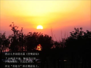 唐詩人李商隱名篇 《登樂游原》 “ 向晚意不適，驅車登古原。 夕陽無限好，只是近黃昏。” 西安“青龍寺”即在樂游原上。 