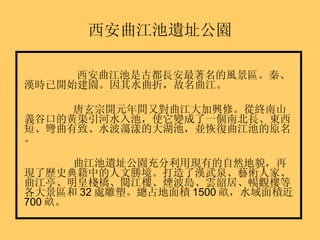 西安曲江池遺址公園 西安曲江池是古都長安最著名的風景區。秦、漢時已開始建園。因其水曲折，故名曲江。 唐玄宗開元年間又對曲江大加興修。從終南山義谷口的黃渠引河水入池，使它變成了一個南北長、東西短、彎曲有致、水波蕩漾的大湖池，並恢復曲江池的原名。 曲江池遺址公園充分利用現有的自然地貌，再現了歷史典籍中的人文勝境。打造了漢武泉、藝術人家、曲江亭、明皇棧橋、閱江樓、煙波島、雲韶居、暢觀樓等各大景區和 32 處雕塑。總占地面積 1500 畝，水域面積近 700 畝。 