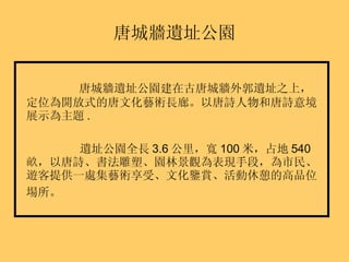 唐城牆遺址公園 唐城牆遺址公園建在古唐城牆外郭遺址之上，定位為開放式的唐文化藝術長廊。以唐詩人物和唐詩意境展示為主題 . 遺址公園全長 3.6 公里，寬 100 米，占地 540 畝，以唐詩、書法雕塑、園林景觀為表現手段，為市民、遊客提供一處集藝術享受、文化鑒賞、活動休憩的高品位場所。   