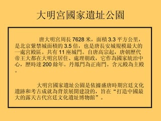 大明宮國家遺址公園 唐大明宮周長 7628 米，面積 3.3 平方公里，是北京紫禁城面積的 3.5 倍，也是唐長安城規模最大的一處宮殿區。共有 11 座城門。自唐高宗起，唐朝歷代帝王大都在大明宮居住、處理朝政，它作為國家統治中心，歷時達 200 餘年。丹鳳門為正南門。含元殿為主殿。 大明宮國家遺址公園是依據盛唐時期宮廷文化遺跡和考古成就為背景展開建設的，旨在“打造中國最大的露天古代宮廷文化遺址博物館”。 