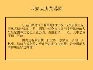 西安大唐芙蓉園 它是在原唐代芙蓉園遺址以北，仿照唐代皇家園林式樣建造的，是中國第一個全方位展示盛唐風貌的大型皇家園林式文化主題公園，占地面積一千畝，其中水域面積三百畝。 園內建有紫雲樓、仕女館、禦宴宮、杏園、芳林苑、鳳鳴九天劇院、唐市等許多仿古建築，是全國最大的仿唐皇家建築群。 