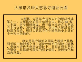 大雁塔及唐大慈恩寺遺址公園 大雁塔 · 大慈恩寺是西安市的標誌性建築之一。大雁塔位於現大慈恩寺內，塔高 64 米，共七層，塔身用磚砌成。唐三藏玄奘曾在大慈恩寺主持寺務，領管佛經譯場，寺內的大雁塔又是他親自督造，所以大慈恩寺在中國佛教史上具有十分突出的地位。 唐大慈恩寺遺址公園是大雁塔文化休閒景區中相對獨立且主題特色鮮明的開放式園林，坐落在唐代大慈恩寺遺址上，且現在與大慈恩寺緊鄰，具備得天獨厚的歷史價值、景觀特色和宗教意義。 