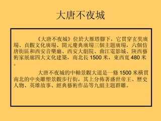 大唐不夜城 《大唐不夜城》 位於大雁塔腳下，它貫穿玄奘廣場、貞觀文化廣場、開元慶典廣場三個主題廣場，六個仿唐街區和西安音樂廳、西安大劇院、曲江電影城、陝西藝術家展廊四大文化建築，南北長 1500 米，東西寬 480 米。 大唐不夜城的中軸景觀大道是一條 1500 米橫貫南北的中央雕塑景觀步行街，其上分佈著盛世帝王、歷史人物、英雄故事、經典藝術作品等九組主題群雕。 