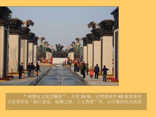 “ 唐歷史文化浮雕柱”，共有 24 根，它們將唐代 48 個重要的文化事件如“曲江遊宴、絲綢之路、上元賞燈”等，以浮雕的形式展現。 