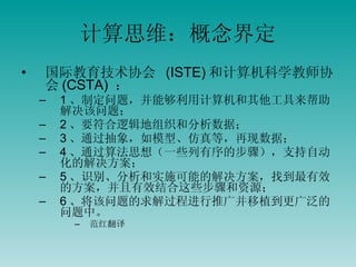 计算思维：概念界定 国际教育技术协会  (ISTE) 和计算机科学教师协会 (CSTA)  ： 1 、制定问题，并能够利用计算机和其他工具来帮助解决该问题； 2 、要符合逻辑地组织和分析数据； 3 、通过抽象，如模型、仿真等，再现数据； 4 、通过算法思想（一些列有序的步骤），支持自动化的解决方案； 5 、识别、分析和实施可能的解决方案，找到最有效的方案，并且有效结合这些步骤和资源； 6 、将该问题的求解过程进行推广并移植到更广泛的问题中。 范红翻译 