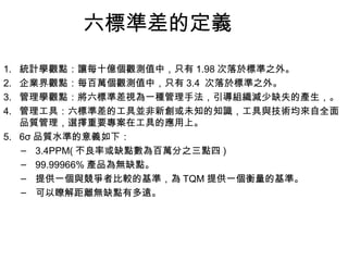 六標準差的定義 統計學觀點：讓每十億個觀測值中，只有 1.98 次落於標準之外。 企業界觀點：每百萬個觀測值中，只有 3.4  次落於標準之外。  管理學觀點：將六標準差視為一種管理手法，引導組織減少缺失的產生，。 管理工具：六標準差的工具並非新創或未知的知識，工具與技術均來自全面品質管理，選擇重要專案在工具的應用上。  6σ 品質水準的意義如下： 3.4PPM( 不良率或缺點數為百萬分之三點四 ) 99.99966% 產品為無缺點。 提供一個與競爭者比較的基準，為 TQM 提供一個衡量的基準。 可以瞭解距離無缺點有多遠。 