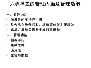 六標準差的管理內涵及管理功能 一、管理內涵 領導者的支持與引導  整合現有改善活動、經營策略與主要績效  建構六標準差提升企業競爭優勢  二、管理功能 顧客導向 組織策略  適用性 主管功能性  