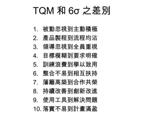TQM 和 6σ 之差別 被動忽視到主動積極 產品製程到流程均沾 領導忽視到全員重視 目標模糊到要求明確 訓練浪費到學以致用 整合不易到相互扶持 藩籬高築到合作共榮 持續改善到創新改進 使用工具到解決問題 落實不易到計畫滿盈 