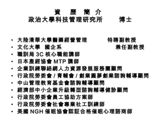 資  歷  簡  介  政治大學科技管理研究所  博士 大陸清華大學醫藥經營管理  特聘副教授 文化大學  國企系  兼任副教授 職訓局 3C 核心職能講師 日本產經協會 MTP 講師 企業訓練聯絡網人力資源發展服務團顧問 行政院勞委會 / 青輔會 / 創業圓夢 創業諮詢輔導顧問 中山管理教育基金會諮詢輔導顧問 經濟部中小企業升級轉型諮詢輔導健診顧問 行政院勞委會員工協助方案師 行政院勞委會社會專業社工訓練師 美國 NGH 催眠協會認証合格催眠心理諮商師 