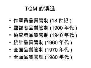 TQM 的演進 作業員品質管制 (18 世紀 ) 監督者品質管制 (1900 年代 ) 檢查者品質管制 (1940 年代 ) 統計品質管制 (1960 年代 ) 全面品質管制 (1970 年代 ) 全面品質管理 (1980 年代 ) 