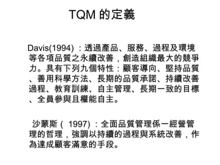 TQM 的定義 Davis(1994) ：透過產品、服務、過程及環境等各項品質之永續改善，創造組織最大的競爭力。具有下列九個特性：顧客導向、堅持品質、善用科學方法、長期的品質承諾、持續改善過程、教育訓練、自主管理、長期一致的目標、全員參與且權能自主。 沙蒙斯（ 1997) ：全面品質管理係一經營管理的哲理，強調以持續的過程與系統改善，作為達成顧客滿意的手段。 
