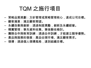 TQM 之施行項目 策略品質規劃：方針管理或策略管理核心，達成公司目標。  顧客滿意：滿足顧客期望。 永續改善與創新：透過制度獎勵，創新及永續經營。 精實管理：事先資料收集、事後驗收檢討。 團隊合作與教育訓練：透過合作訓練，才能建立競爭優勢。  產品與服務的發展：產品佔領市場、滿足顧客需求。 領導：透過個人領導風格，達到組織目標。 
