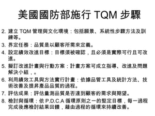 美國國防部施行 TQM 步驟 建立 TQM 管理與文化環境：包括願景、系統性步驟方法及訓練等。 界定任務：品質是以顧客所需來定義。 設定績效改進目標：目標須被確認，且必須是實際可行且可改進。 擬訂改進計畫與行動方案：計畫方案可成立指導、改進及問題解決小組，。 利用績效工具與方法實行計畫：依據品管工具及統計方法、技術改善及提昇產品品質的過程。 評估成果：評估量測品質是否達到顧客的需求與期望。 檢討與循環：依 P.D.C.A 循環原則之一的堅定目標，每一過程完成後應檢討結果回饋，藉由過程的循環來持續改善。 