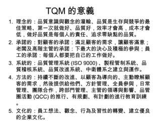 TQM 的意義 理念的：品質意識與觀念的灌輸、品質是生存與競爭的最佳策略、第一次就做好、品質好，效率才會高，成本才會低，做好品質是每個人的責任、追求零缺點的品質。 承諾的：對顧客的承諾：滿足顧客的需求，讓顧客滿意；老闆及高階主管的承諾：下最大的決心及積極的參與；員工的承諾：每個人都要把自己的工作做好。 系統的：品質管理系統 (ISO 9000) 、製程管制系統、品質稽核系統、品質改進系統、中衛體系之建立與運作。 方法的：持續不斷的改進、以顧客為導向的、主動瞭解顧客的需求，然後提供給他們、方針管理、全員參與，日常管理、團隊合作，跨部門管理、主管的領導與影響、品管圈活動 (QCC) 的推行、有規劃、有計劃的進行教育訓練。 文化的：員工想法、觀念、行為及習性的轉變、建立優良的企業文化。 
