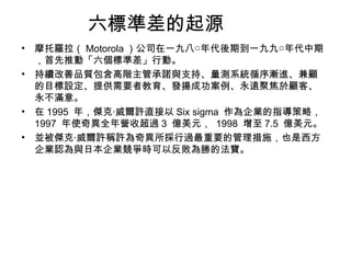 六標準差的起源 摩托羅拉（ Motorola ）公司在一九八○年代後期到一九九○年代中期，首先推動「六個標準差」行動。  持續改善品質包含高階主管承諾與支持、量測系統循序漸進、兼顧的目標設定、提供需要者教育、發揚成功案例、永遠聚焦於顧客、永不滿意。 在 1995  年，傑克‧威爾許直接以 Six sigma  作為企業的指導策略， 1997  年使奇異全年營收超過 3  億美元，  1998  增至 7.5  億美元。  並被傑克‧威爾許稱許為奇異所採行過最重要的管理措施，也是西方企業認為與日本企業競爭時可以反敗為勝的法寶。  