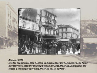 Απρίλιος 1928 Πλήθος περαστικών στην πλατεία Ομόνοιας, προς την πλευρά της οδού Άγιου Κωνσταντίνου κατά την επίσκεψη της οργάνωσης ΑΧΕΠΑΝΣ. Διακρίνεται στο κτήριο η επιγραφή ‘ομογενείς ΑΧΕΠΑΝΣ καλώς ήρθατε’. 