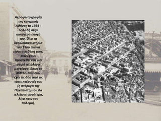 Αεροφωτογραφία της κεντρικής Αθήνας το 1934 - δηλαδή στην καλύτερη εποχή του. Όλα τα νεοκλασικά κτήρια του 19ου αιώνα είναι στη θέση τους, ενώ έχουν προστεθεί και μια σειρά αξιόλογα μοντέρνα, όπως το ΜΜΤΣ, που εδώ έχει τις δύο από τις τρεις πτέρυγές του (η πτέρυγα της Πανεπιστημίου θα τελείωνε αργότερα, λίγο πριν τον πόλεμο). 