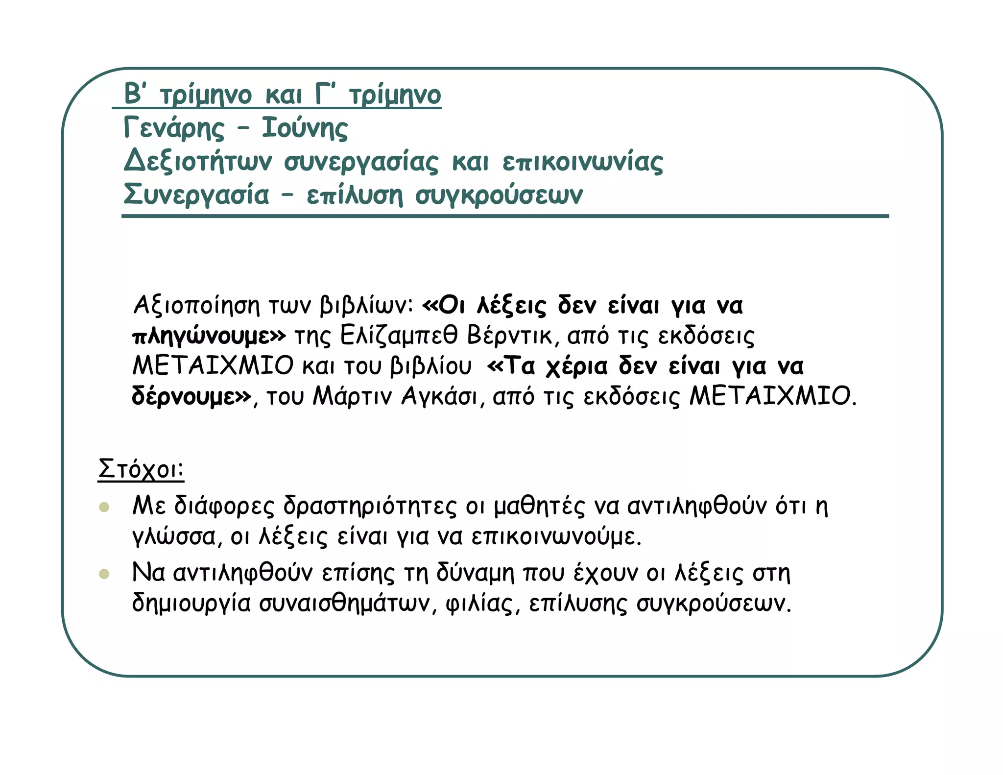 Β’ τρίμηνο και Γ’ τρίμηνο
  Γενάρης – Ιούνης
  ∆εξιοτήτων συνεργασίας και επικοινωνίας
  Συνεργασία – επίλυση συγκρούσεων


  Αξιοποίηση των βιβλίων: «Οι λέξεις δεν είναι για να
  πληγώνουμε» της Ελίζαμπεθ Βέρντικ από τις εκδόσεις
                             Βέρντικ,
  ΜΕΤΑΙΧΜΙΟ και του βιβλίου «Τα χέρια δεν είναι για να
  δέρνουμε», του Μάρτιν Αγκάσι, από τις εκδόσεις ΜΕΤΑΙΧΜΙΟ.

Στόχοι:
  Με διάφορες δραστηριότητες οι μαθητές να αντιληφθούν ότι η
  γλώσσα,
  γλώσσα οι λέξεις είναι για να επικοινωνούμε.
                                επικοινωνούμε
  Να αντιληφθούν επίσης τη δύναμη που έχουν οι λέξεις στη
  δημιουργία συναισθημάτων, φιλίας, επίλυσης συγκρούσεων.
 