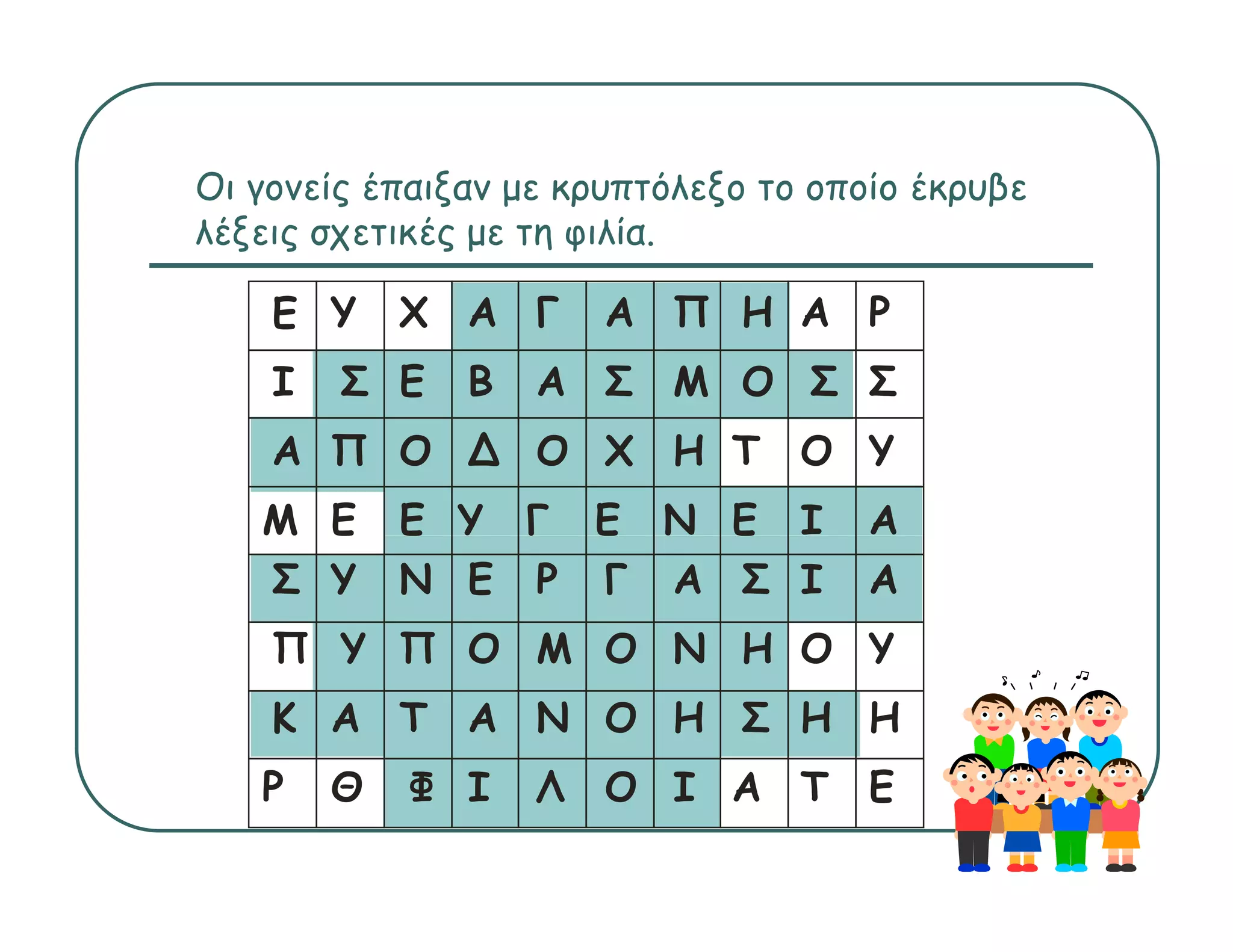 Οι
Ο γονείς έ ξ με κρυπτόλεξο το οποίο έ
        ί έπαιξαν           όλ ξ ί έκρυβε
                                       β
λέξεις σχετικές με τη φιλία.

   Ε Υ     Χ Α Γ     Α Π Η Α Ρ
   Ι   Σ Ε   Β   Α Σ Μ Ο Σ Σ
   Α Π Ο ∆ Ο Χ Η Τ Ο Υ
   Μ Ε     Ε Υ Γ Ε Ν Ε Ι         Α
   Σ Υ     Ν Ε Ρ Γ Α Σ Ι         Α
   Π Υ Π Ο Μ Ο Ν Η Ο Υ
   Κ Α Τ Α Ν Ο Η Σ Η Η
   Ρ   Θ   Φ Ι   Λ   Ο Ι Α Τ Ε
 