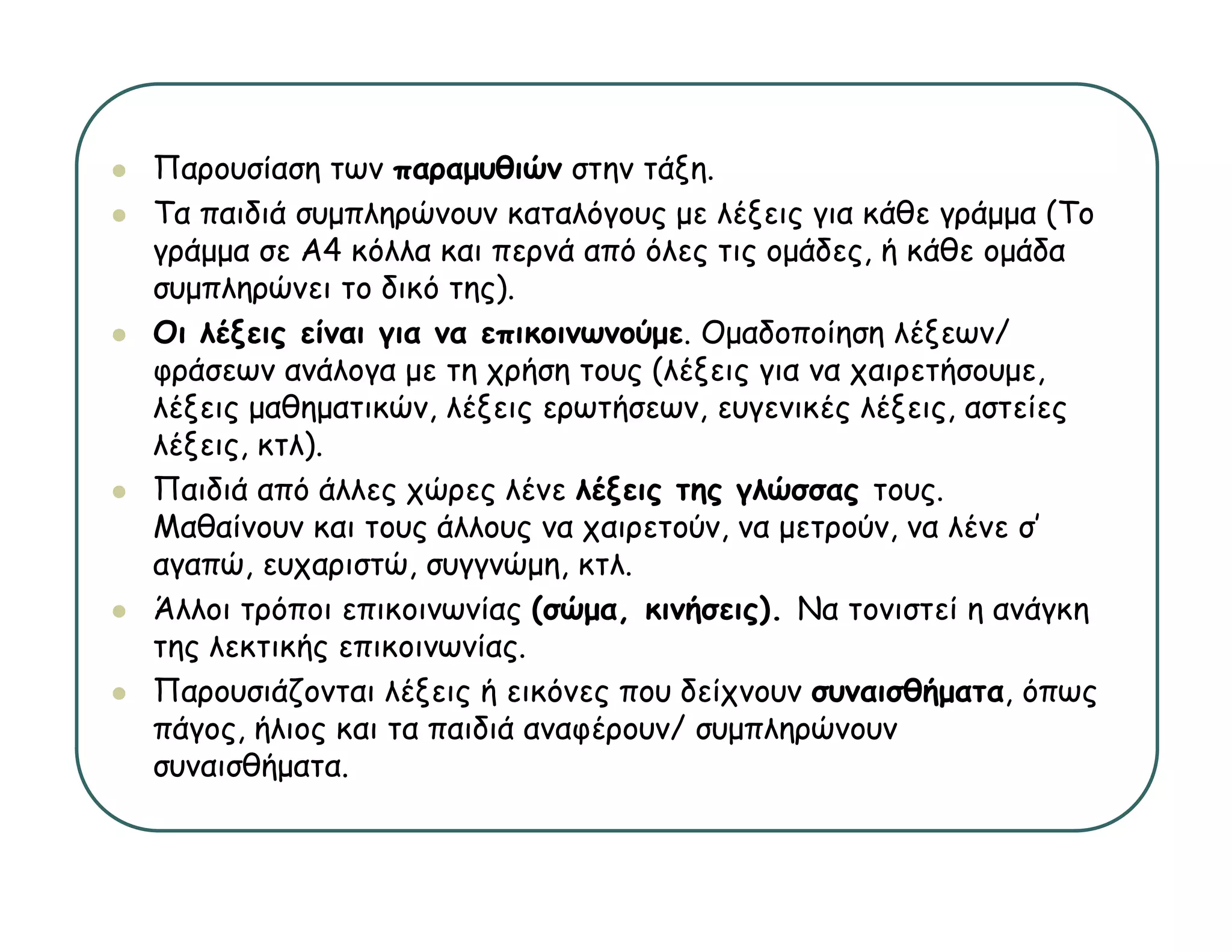 Παρουσίαση των παραμυθιών στην τάξη
                                  τάξη.
Τα παιδιά συμπληρώνουν καταλόγους με λέξεις για κάθε γράμμα (Το
γράμμα σε Α4 κόλλα και περνά από όλες τις ομάδες, ή κάθε ομάδα
συμπληρώνει το δικό της).
Οι λέξεις είναι για να επικοινωνούμε. Ομαδοποίηση λέξεων/
φράσεων ανάλογα με τη χρήση τους (λέξεις για να χαιρετήσουμε,
λέξεις μαθηματικών, λέξεις ερωτήσεων, ευγενικές λέξεις, αστείες
λέξεις, κτλ).
Παιδιά από άλλες χώρες λένε λέξεις της γλώσσας τους.
Μαθαίνουν και τους άλλους να χαιρετούν, να μετρούν, να λένε σ’
                                                            σ
αγαπώ, ευχαριστώ, συγγνώμη, κτλ.
Άλλοι τρόποι επικοινωνίας (σώμα, κινήσεις). Να τονιστεί η ανάγκη
της λεκτικής επικοινωνίας.
Παρουσιάζονται λέξεις ή εικόνες που δείχνουν συναισθήματα, όπως
πάγος, ήλιος και τα παιδιά αναφέρουν/ συμπληρώνουν
συναισθήματα.
 