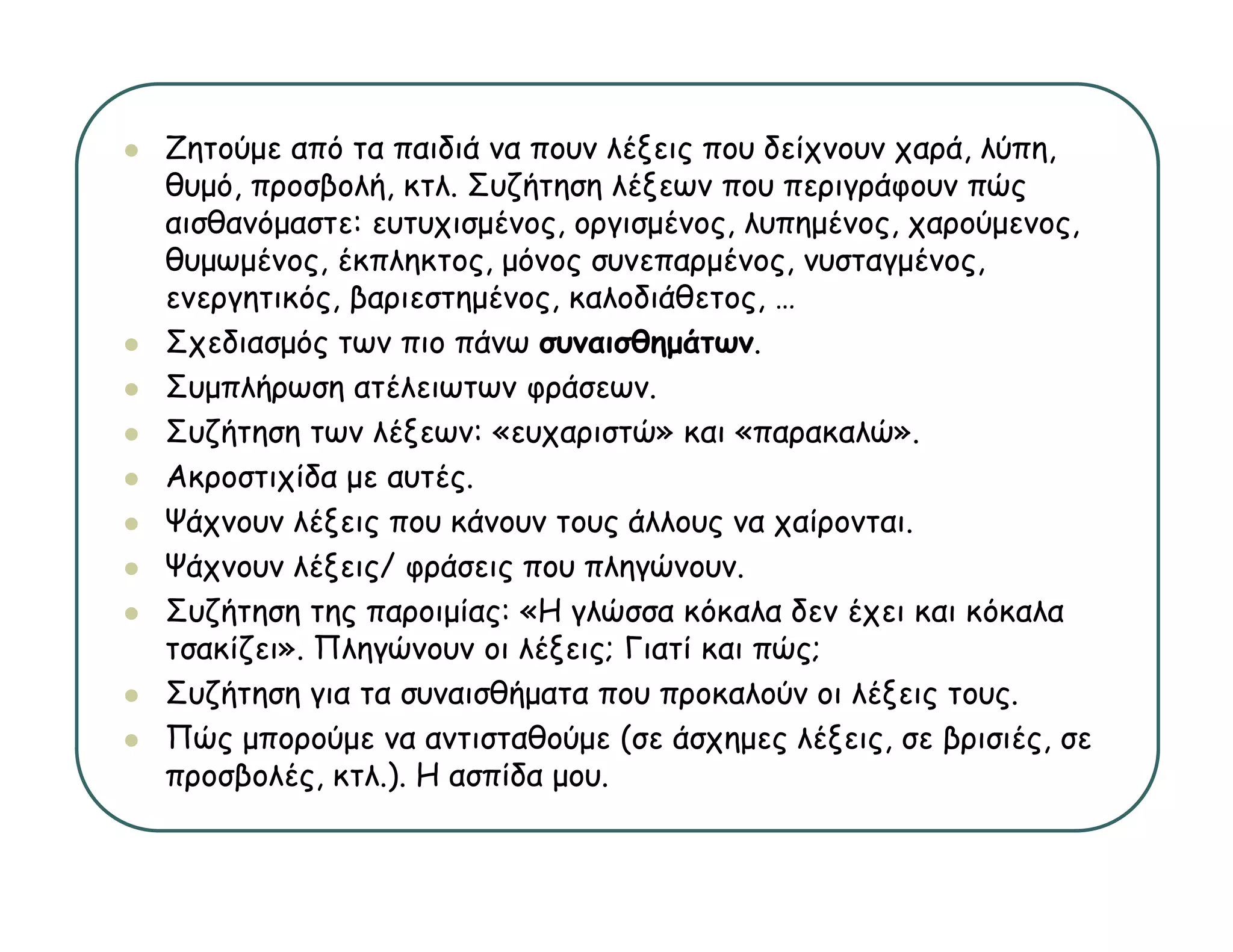 Ζητούμε από τα παιδιά να πουν λέξεις που δείχνουν χαρά, λύπη,
θυμό,
θ ό προσβολή, κτλ. Σ ζή
           β λή    λ Συζήτηση λέξ
                               λέξεων που περιγράφουν πώς
                                                ά       ώ
αισθανόμαστε: ευτυχισμένος, οργισμένος, λυπημένος, χαρούμενος,
θυμωμένος, έκπληκτος, μόνος συνεπαρμένος, νυσταγμένος,
ενεργητικός, βαριεστημένος, καλοδιάθετος,
ενεργητικός βαριεστημένος καλοδιάθετος …
Σχεδιασμός των πιο πάνω συναισθημάτων.
Συμπλήρωση ατέλειωτων φράσεων.
Συζήτηση των λέξεων: «ευχαριστώ» και «παρακαλώ».
Ακροστιχίδα με αυτές.
Ψάχνουν λέξεις που κάνουν τους άλλους να χαίρονται.
   χ       ξ ς                ς      ς    χ ρ
Ψάχνουν λέξεις/ φράσεις που πληγώνουν.
Συζήτηση της παροιμίας: «Η γλώσσα κόκαλα δεν έχει και κόκαλα
τσακίζει».
τσακίζει» Πληγώνουν οι λέξεις; Γιατί και πώς;
Συζήτηση για τα συναισθήματα που προκαλούν οι λέξεις τους.
Πώς μπορούμε να αντισταθούμε (σε άσχημες λέξεις, σε βρισιές, σε
προσβολές, κτλ )
προσβολές κτλ.). Η ασπίδα μου
                          μου.
 