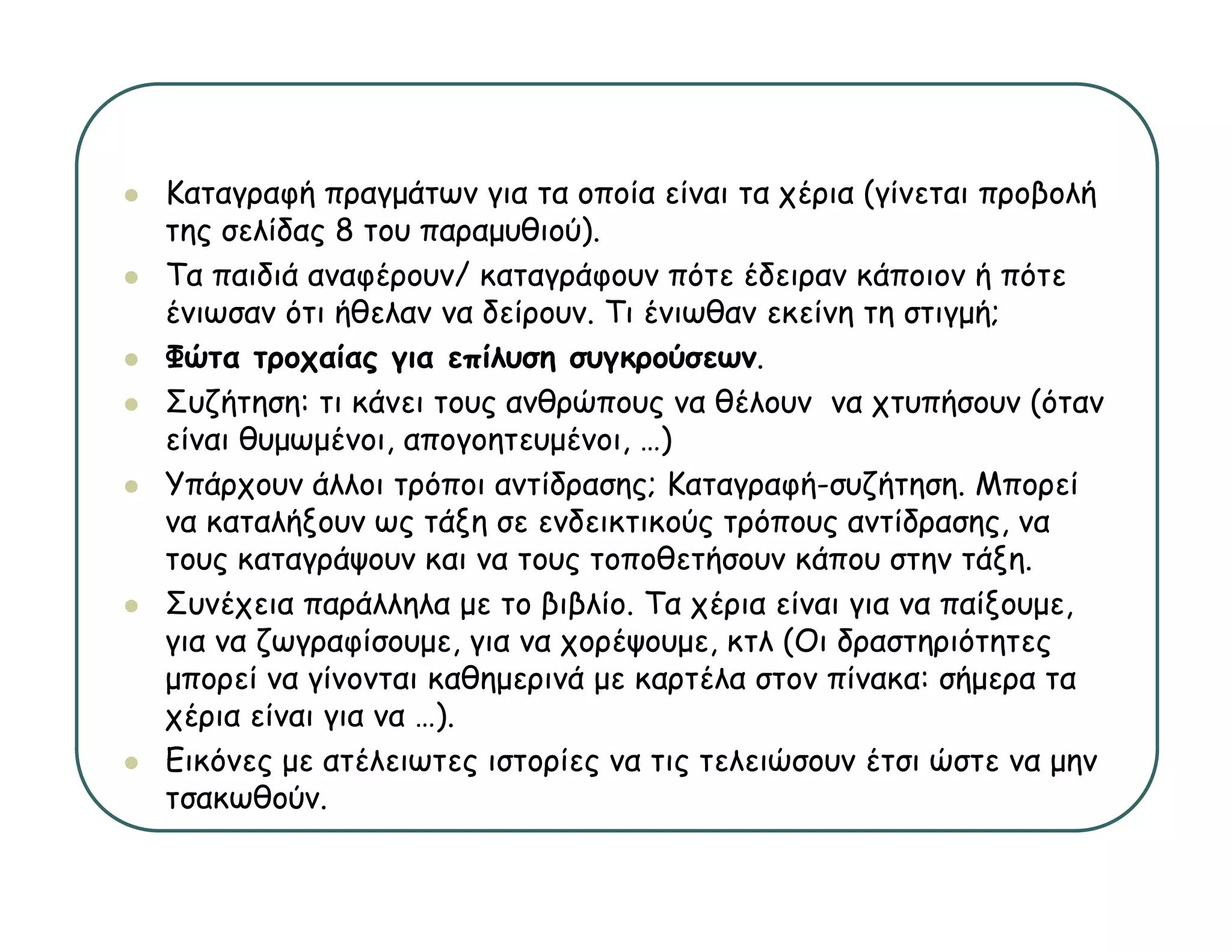 Καταγραφή πραγμάτων για τα οποία είναι τα χέρια (γίνεται προβολή
της σελίδας 8 του παραμυθιού).
Τα παιδιά αναφέρουν/ καταγράφουν πότε έδειραν κάποιον ή πότε
ένιωσαν ότι ήθελαν να δείρουν. Τι ένιωθαν εκείνη τη στιγμή;
Φώτα τροχαίας για επίλυση συγκρούσεων.
Συζήτηση: τι κάνει τους ανθρώπους να θέλουν να χ
   ζή η η                ς  ρ     ς               χτυπήσουν (
                                                       ή     (όταν
είναι θυμωμένοι, απογοητευμένοι, …)
Υπάρχουν άλλοι τρόποι αντίδρασης; Καταγραφή-συζήτηση. Μπορεί
να καταλήξουν ως τάξη σε ενδεικτικούς τρόπους αντίδρασης, να
         ήξ       ς ξη                ς ρ     ς      ρ ης,
τους καταγράψουν και να τους τοποθετήσουν κάπου στην τάξη.
Συνέχεια παράλληλα με το βιβλίο. Τα χέρια είναι για να παίξουμε,
γ
για να ζ γρ φ
       ζωγραφίσουμε, για να χ ρ ψ μ , κτλ (Οι δραστηριότητες
                   μ ,γ     χορέψουμε,     (    ρ    ηρ η ς
μπορεί να γίνονται καθημερινά με καρτέλα στον πίνακα: σήμερα τα
χέρια είναι για να …).
Εικόνες μ ατέλειωτες ιστορίες να τις τελειώσουν έτσι ώστε να μ
       ς με            ς   ρ ς      ς                          μην
τσακωθούν.
 
