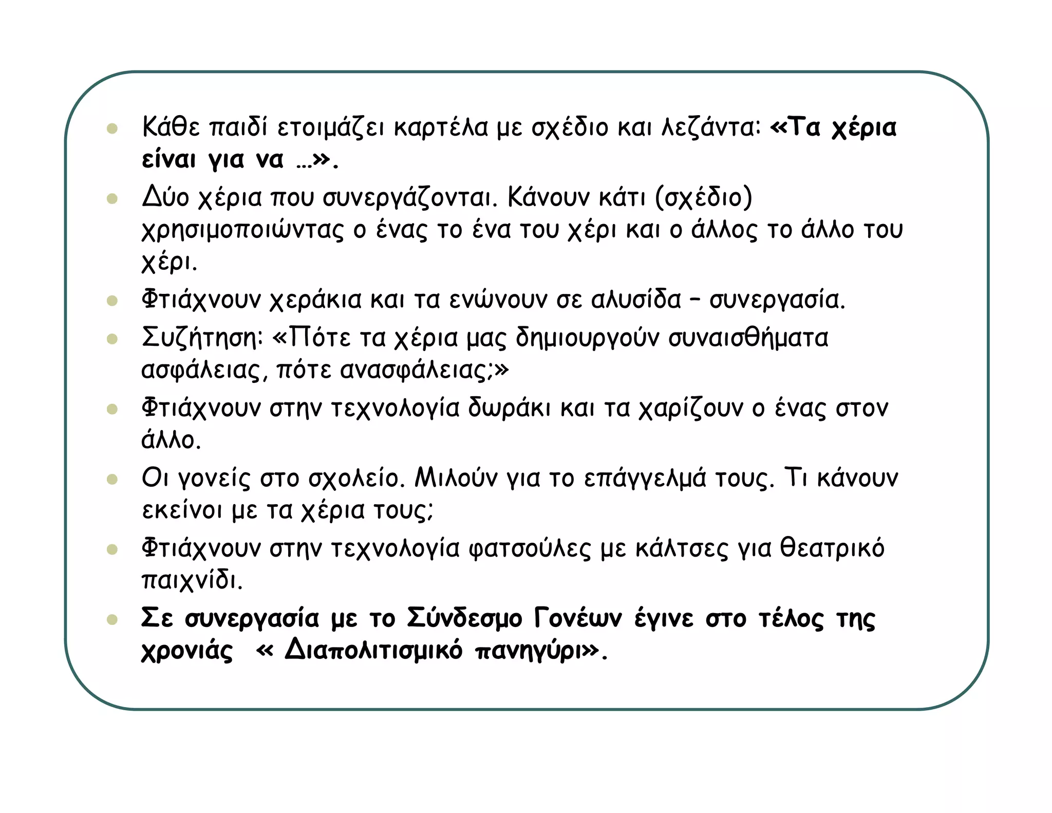 Κάθε παιδί ετοιμάζει καρτέλα με σχέδιο και λεζάντα: «Τα χέρια
είναι για να …».
 ί
∆ύο χέρια που συνεργάζονται. Κάνουν κάτι (σχέδιο)
χρησιμοποιώντας ο ένας το ένα του χέρι και ο άλλος το άλλο του
χέρι.
 έ
Φτιάχνουν χεράκια και τα ενώνουν σε αλυσίδα – συνεργασία.
Συζήτηση: «Πότε τα χέρια μας δημιουργούν συναισθήματα
ασφάλειας, πότε ανασφάλειας;»
Φτιάχνουν στην τεχνολογία δωράκι και τα χαρίζουν ο ένας στον
άλλο.
Οι γονείς στο σχολείο. Μιλούν για το επάγγελμά τους. Τι κάνουν
εκείνοι με τα χέρια τους;
Φτιάχνουν στην τεχνολογία φατσούλες με κάλτσες για θεατρικό
    χ        η    χ     γ φ         ςμ         ςγ        ρ
παιχνίδι.
Σε συνεργασία με το Σύνδεσμο Γονέων έγινε στο τέλος της
χρ
χρονιάς « ∆ιαπολιτισμικό πανηγύρι».
       ς               μ        γ ρ
 