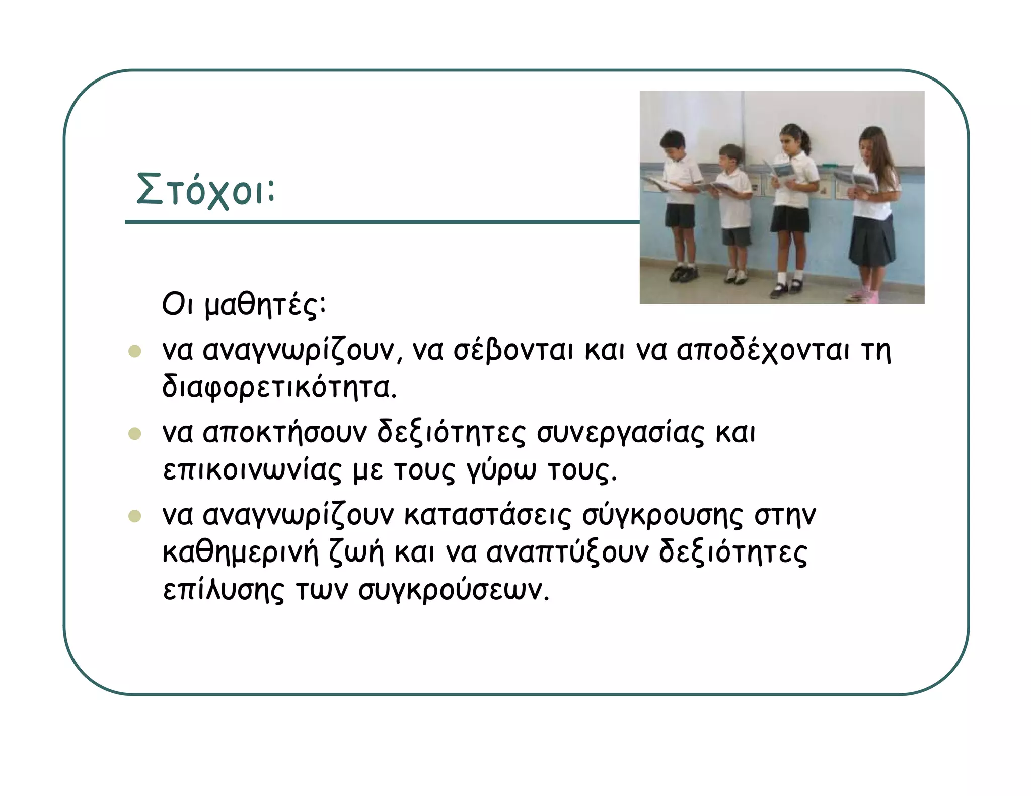 Στόχοι:

 Οι μαθητές:
 να αναγνωρίζουν να σέβονται και να αποδέχονται τη
    αναγνωρίζουν,
 διαφορετικότητα.
 να αποκτήσουν δεξιότητες συνεργασίας και
 επικοινωνίας με τους γύρω τους.
 να αναγνωρίζουν καταστάσεις σύγκρουσης στην
 καθημερινή ζωή και να αναπτύξουν δεξιότητες
 επίλυσης των συγκρούσεων.
 