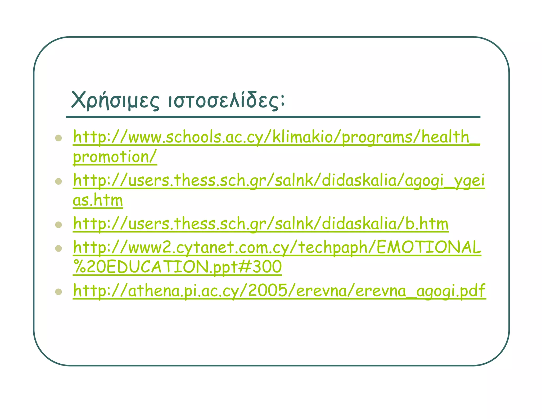 Χρήσιμες ιστοσελίδες:
http://www.schools.ac.cy/klimakio/programs/health_
h    //       h l        /kli ki /          /h l h
promotion/
http://users.thess.sch.gr/salnk/didaskalia/agogi_ygei
http://users thess sch gr/salnk/didaskalia/agogi ygei
as.htm
http://users.thess.sch.gr/salnk/didaskalia/b.htm
http://www2.cytanet.com.cy/techpaph/EMOTIONAL
%20EDUCATION.ppt#300
http://athena.pi.ac.cy/2005/erevna/erevna_agogi.pdf
http://athena pi ac cy/2005/erevna/erevna agogi pdf
 