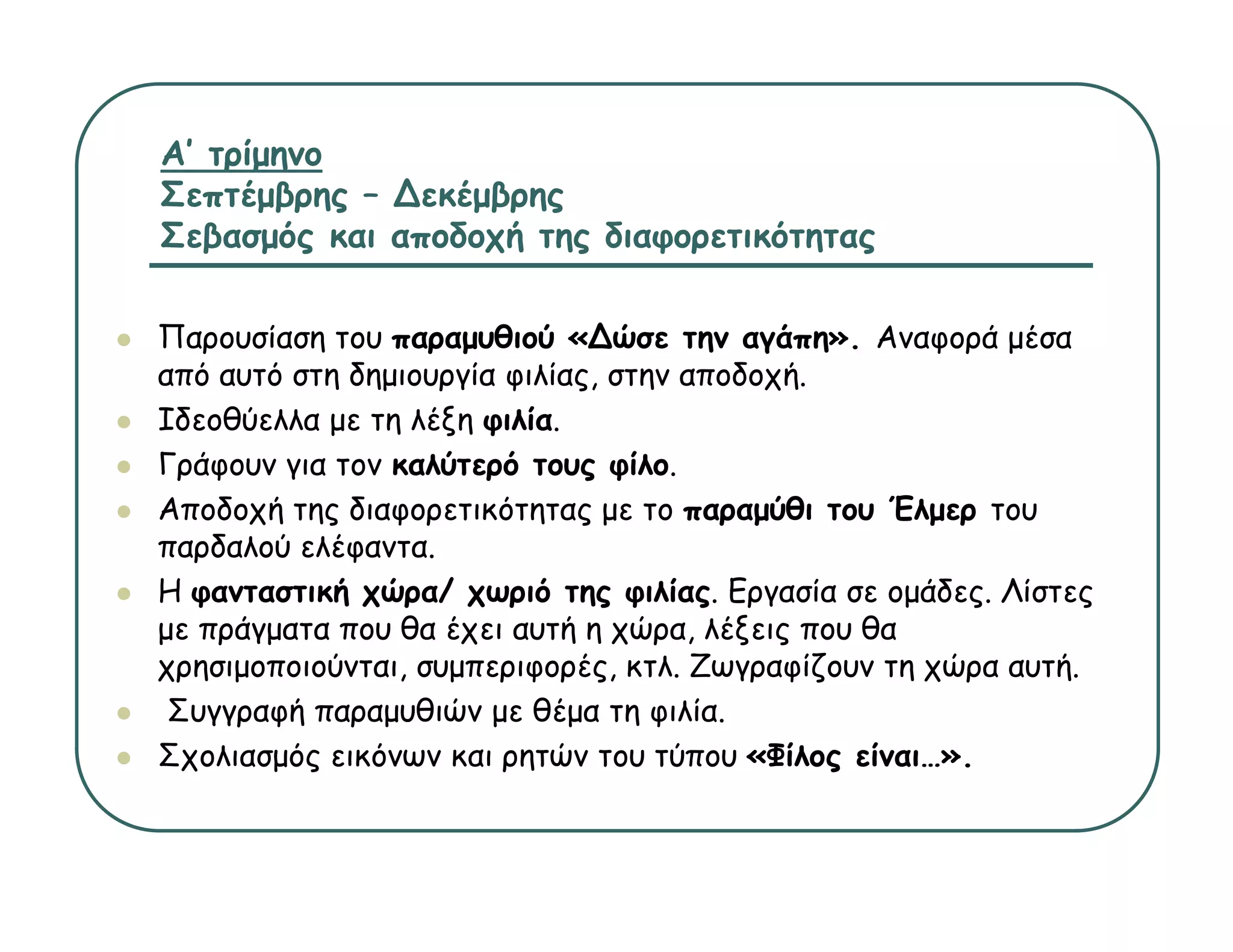 Α’ τρίμηνο
Σεπτέμβρης – ∆εκέμβρης
Σεβασμός και αποδοχή της διαφορετικότητας

Παρουσίαση του παραμυθιού «∆ώσε την αγάπη». Αναφορά μέσα
από αυτό στη δημιουργία φιλίας, στην αποδοχή.
Ιδεοθύελλα με τη λέξη φιλία
                      φιλία.
Γράφουν για τον καλύτερό τους φίλο.
Αποδοχή της διαφορετικότητας με το παραμύθι του Έλμερ του
παρδαλού ελέφαντα.
    δ   ύ έ
Η φανταστική χώρα/ χωριό της φιλίας. Εργασία σε ομάδες. Λίστες
με πράγματα που θα έχει αυτή η χώρα, λέξεις που θα
χρησιμοποιούνται, συμπεριφορές, κτλ. Ζωγραφίζουν τη χώρα αυτή.
           ύ                 έ     λ Ζ      ίζ       ώ      ή
 Συγγραφή παραμυθιών με θέμα τη φιλία.
Σχολιασμός εικόνων και ρητών του τύπου «Φίλος είναι…».
 