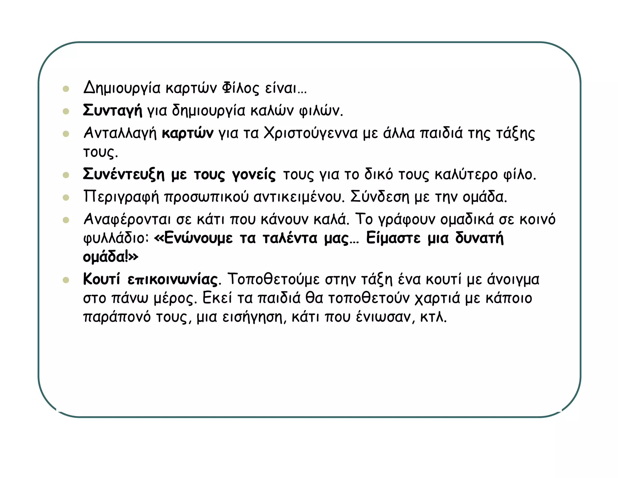 ∆ημιουργία καρτών Φίλος είναι
                         είναι…
Συνταγή για δημιουργία καλών φιλών.
Ανταλλαγή καρτών για τα Χριστούγεννα με άλλα παιδιά της τάξης
τους.
τ υς
Συνέντευξη με τους γονείς τους για το δικό τους καλύτερο φίλο.
Περιγραφή προσωπικού αντικειμένου. Σύνδεση με την ομάδα.
Αναφέρονται σε κάτι που κάνουν καλά. Το γράφουν ομαδικά σε κοινό
φυλλάδιο: «Ενώνουμε τα ταλέντα μας… Είμαστε μια δυνατή
ομάδα!»
Κουτί επικοινωνίας. Τοποθετούμε στην τάξη ένα κουτί με άνοιγμα
στο πάνω μέρος. Εκεί τα παιδιά θα τοποθετούν χαρτιά με κάποιο
παράπονό τους, μια εισήγηση, κάτι που ένιωσαν, κτλ.
 