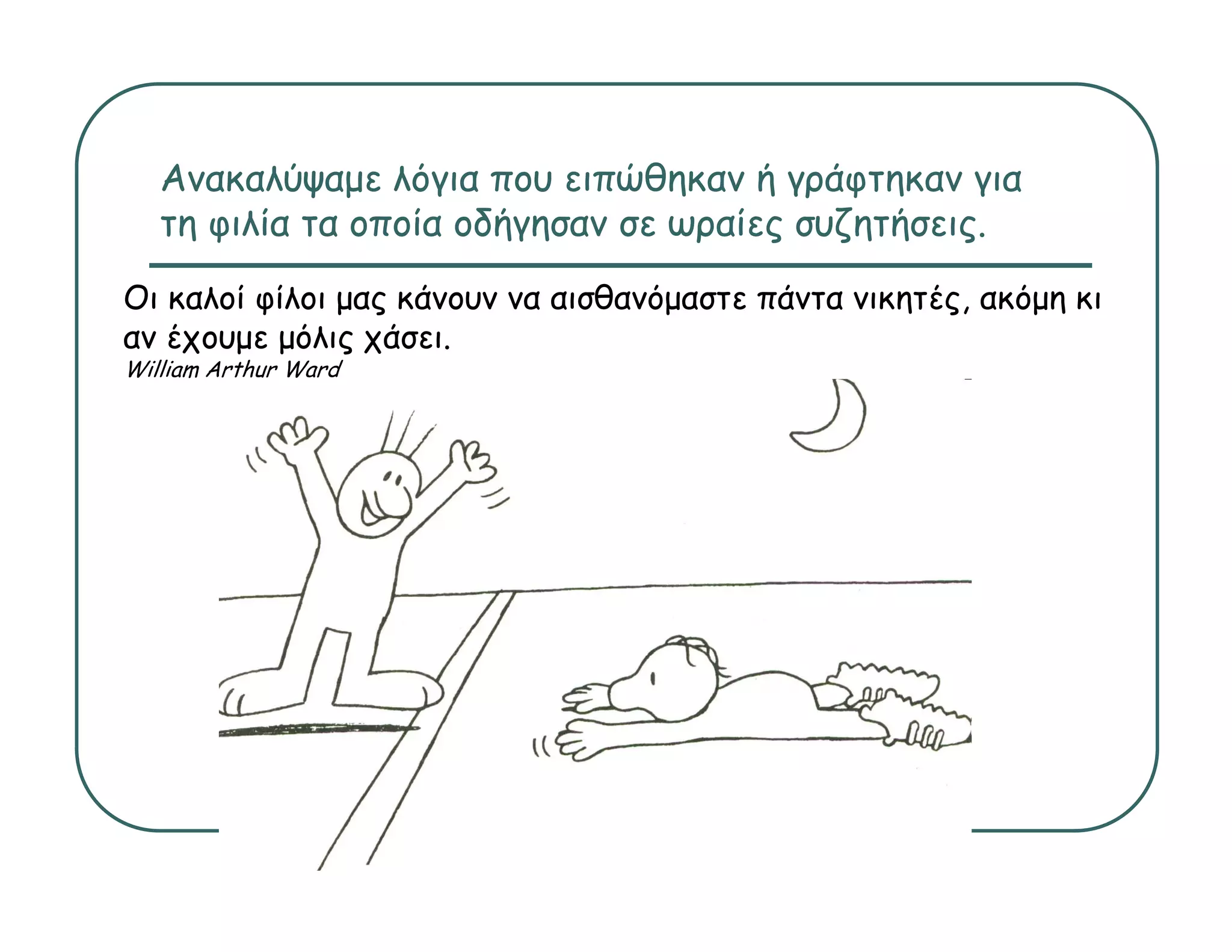 Ανακαλύψαμε λόγια που ειπώθηκαν ή γράφτηκαν για
   τη φιλία τα οποία οδήγησαν σε ωραίες συζητήσεις.
Οι καλοί φίλοι μας κάνουν να αισθανόμαστε πάντα νικητές ακόμη κι
                                                νικητές,
αν έχουμε μόλις χάσει.
William Arthur Ward
 