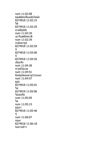 num 11:02:08
ขอสมัครเป็นแฟนไดปะ
8274918 11:02:15
ได้
8274918 11:02:20
นายมีรูปป่ะ
num 11:02:30
เอาใบสมัครมาดิ
num 11:02:39
กะลังหารูป
8274918 11:02:59
จ๊
8274918 11:03:06
จ๊
8274918 11:04:26
เงียบจัง
num 11:04:38
หารูปไม่เจอ
num 11:04:51
มีแต่รูปตอนอายุ3 ขวบงะ
num 11:04:57
ดูปะ
8274918 11:05:01
ไม่
8274918 11:05:06
ไม่เปงรัย
num 11:05:09
ไม
num 11:05:15
รูปเรา
8274918 11:05:46
จ๊
num 11:06:07
รอนะ
8274918 11:06:18
รอนานป่าว
 