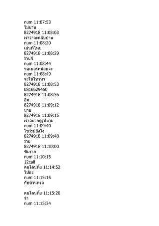num 11:07:53
ไม่นาน
8274918 11:08:03
เราว่าจะกลับบ้าน
num 11:08:20
เล่นที่ไหน
8274918 11:08:29
ร้านจ๊
num 11:08:44
ขอเบอร์หน่อยจะ
num 11:08:49
จะได้โทรหา
8274918 11:08:53
0816629450
8274918 11:08:56
อืม
8274918 11:09:12
นาย
8274918 11:09:15
เราอยากดูรูปนาย
num 11:09:40
โชว์รปยังไง
      ู
8274918 11:09:48
ราย
8274918 11:10:00
ซิมราย
num 11:10:15
12call
คนโดนทิำง 11:14:52
ไปล่ะ
num 11:15:15
กับบ้านหรอ

คนโดนทิำง 11:15:20
จ้า
num 11:15:34
 