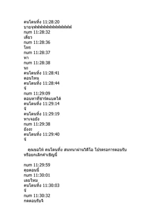คนโดนทิำง 11:28:20
บายจุฟฟฟฟฟฟฟฟฟฟฟฟฟ
num 11:28:32
เดี่ยว
num 11:28:36
โทร
num 11:28:37
หา
num 11:28:38
นะ
คนโดนทิำง 11:28:41
ตอนไหน
คนโดนทิำง 11:28:44
จ๊
num 11:29:09
ตอบหาที่ชาร์ดแบตได้
คนโดนทิำง 11:29:14
จ๊
คนโดนทิำง 11:29:19
หาเจอยัง
num 11:29:38
ยังงะ
คนโดนทิำง 11:29:40
จ๊

  คุณขอให้ คนโดนทิำง สนทนาผ่านวิดีโอ โปรดรอการตอบรับ
หรือยกเลิกคำาเชิญนีำ

num 11:29:59
คุยตอนนีำ
num 11:30:01
เลยไหม
คนโดนทิำง 11:30:03
จ๊
num 11:30:32
กดตอบรับจิ
 