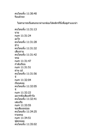 คนโดนทิำง 11:30:40
รับแล้วนะ

 ไม่สามารถเริ่มสนทนาผ่านกล้องได้คลิกที่นี่เพื่อดูคำาแนะนำา

คนโดนทิำง 11:31:13
นาย
num 11:31:24
อะไร
คนโดนทิำง 11:31:28
ป่าว
คนโดนทิำง 11:31:32
เสียงราย
คนโดนทิำง 11:31:42
หรอ
num 11:31:47
กำาลังเรียน
num 11:31:51
ผ่าน cd
คนโดนทิำง 11:31:56
จ๊
num 11:32:04
เรียนคอม
คนโดนทิำง 11:32:05
จ๊
num 11:32:22
อยากพังเสียงฟ้าจัง
คนโดนทิำง 11:32:41
เสยงรัย
num 11:33:55
ขอเสียงหน่อย
คนโดนทิำง 11:34:25
รายหรอ
num 11:34:51
ฟูดหน่อย
คนโดนทิำง 11:35:02
 