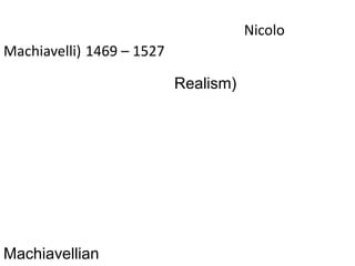 นิโคโล แม็คเคียเวลลี (Nicolo Machiavelli)1469 – 1527นักปรัชญาชาวอิตาลีที่พัฒนาทฤษฎีทางการเมืองโดยไม่พึ่งพิงกับศาสนาหรืออุดมคติอีกต่อไป แนวคิดของเขาถือว่าเป็นสัจนิยม (Realism) หรือแนวคิดที่เห็นว่าธรรมชาติของมนุษย์นั้นชั่วร้าย มีการแก่งแย่งชิงดีกัน จึงต้องมีเรื่องการใช้อำนาจในการจัดการเพื่อการปกครองไม่ใช่กฎเกณฑ์ทางศีลธรรม  กลายเป็นคำศัพท์คือMachiavellian หมายถึงเจ้าเล่ห์