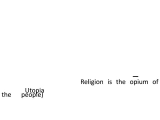 สังคมในอุดมคติของมาร์กซ์คือสังคมที่ไร้ชนชั้น ทุกคนมีความเท่าเทียมกัน ไม่มีรัฐบาล ไม่มีการกดขี่ เอาเปรียบ ไม่มีงาน ไม่มีเงิน มนุษย์มีเวลาว่างในการแสวงหาและพัฒนาศักยภาพของตนอย่างเต็มที่ –ยูโทเปีย (Utopia )มาร์กซ์ถือว่าศาสนาเปรียบได้กับยาฝิ่นของประชาชน (Religion is the opium of the people) หรือภาพลวงตาที่มนุษย์สร้างขึ้นเพื่อตอบสนองความสุขเพียงชั่วขณะ มนุษย์ควรจะล้มล้างศาสนา
