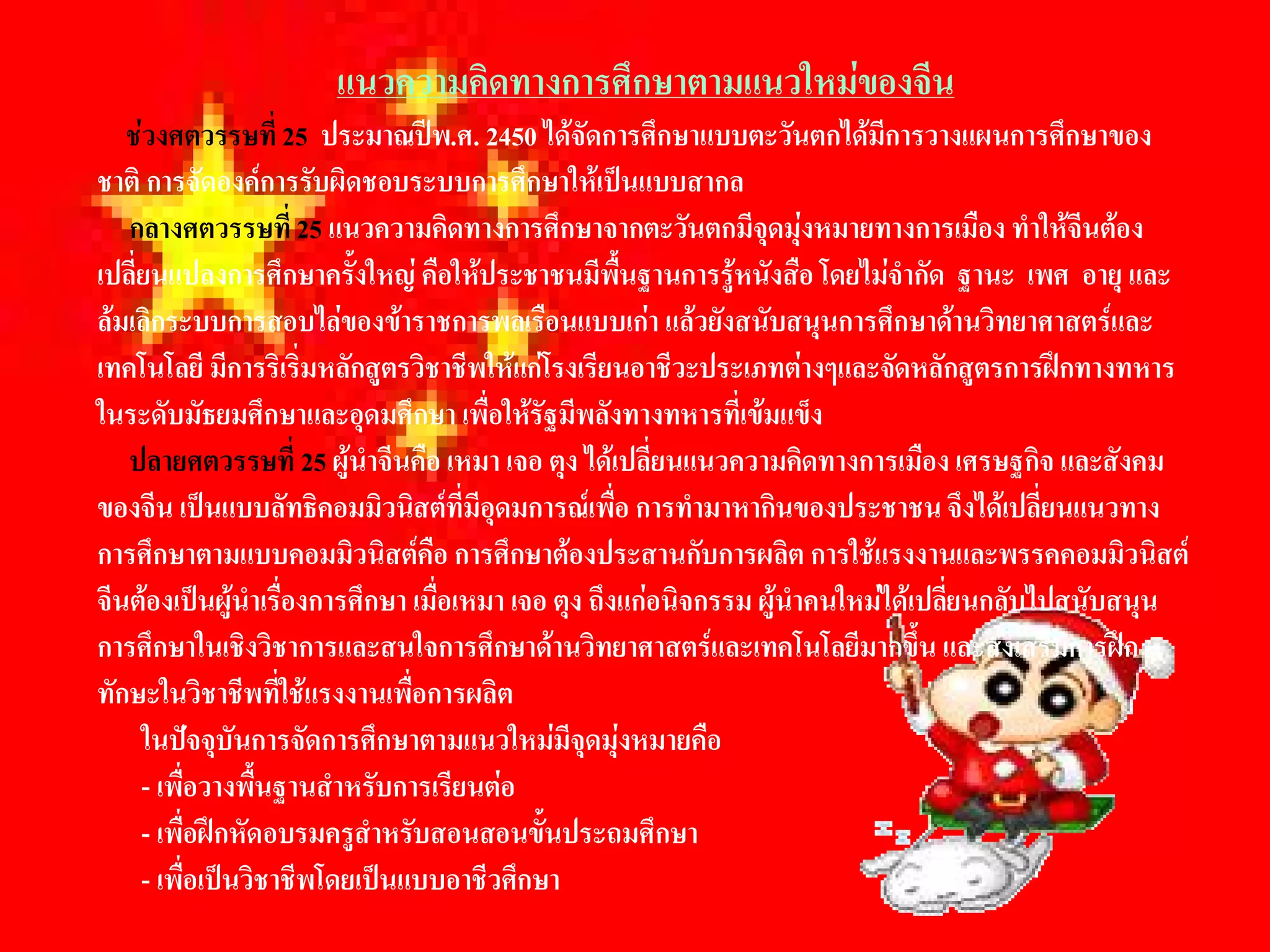 แนวความคิดทางการศึกษาตามแนวใหมของจีน 
   ชวงศตวรรษที่ 25  ประมาณปพ.ศ. 2450 ไดจัดการศึกษาแบบตะวันตกไดมีการวางแผนการศึกษาของ 
ชาติ การจัดองคการรับผิดชอบระบบการศึกษาใหเปนแบบสากล 
   กลางศตวรรษที่ 25 แนวความคิดทางการศึกษาจากตะวันตกมีจุดมุงหมายทางการเมือง ทําใหจีนตอง 
เปลี่ยนแปลงการศึกษาครังใหญ คือใหประชาชนมีพื้นฐานการรูหนังสือ โดยไมจํากัด  ฐานะ  เพศ  อายุ และ 
                          ้
ลมเลิกระบบการสอบไลของขาราชการพลเรือนแบบเกา แลวยังสนับสนุนการศึกษาดานวิทยาศาสตรและ 
เทคโนโลยี มีการริเริ่มหลักสูตรวิชาชีพใหแกโรงเรียนอาชีวะประเภทตางๆและจัดหลักสูตรการฝกทางทหาร 
ในระดับมัธยมศึกษาและอุดมศึกษา เพื่อใหรัฐมีพลังทางทหารที่เขมแข็ง 
   ปลายศตวรรษที่ 25 ผูนําจีนคือ เหมา เจอ ตุง ไดเปลี่ยนแนวความคิดทางการเมือง เศรษฐกิจ และสังคม 
ของจีน เปนแบบลัทธิคอมมิวนิสตที่มีอุดมการณเพื่อ การทํามาหากินของประชาชน จึงไดเปลี่ยนแนวทาง 
การศึกษาตามแบบคอมมิวนิสตคือ การศึกษาตองประสานกับการผลิต การใชแรงงานและพรรคคอมมิวนิสต 
จีนตองเปนผูนําเรื่องการศึกษา เมื่อเหมา เจอ ตุง ถึงแกอนิจกรรม ผูนําคนใหมไดเปลียนกลับไปสนับสนุน 
                                                                                    ่
การศึกษาในเชิงวิชาการและสนใจการศึกษาดานวิทยาศาสตรและเทคโนโลยีมากขึ้น และสงเสริมการฝก 
ทักษะในวิชาชีพที่ใชแรงงานเพื่อการผลิต 
     ในปจจุบันการจัดการศึกษาตามแนวใหมมีจุดมุงหมายคือ 
     - เพื่อวางพื้นฐานสําหรับการเรียนตอ 
     - เพื่อฝกหัดอบรมครูสําหรับสอนสอนขั้นประถมศึกษา 
     - เพื่อเปนวิชาชีพโดยเปนแบบอาชีวศึกษา
 