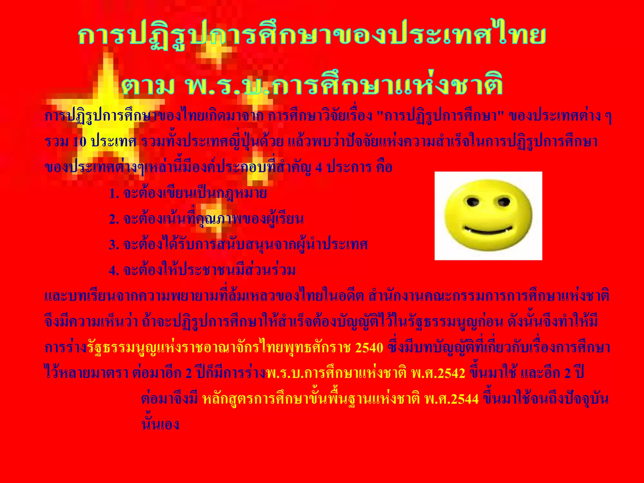 การปฏิรูปการศึกษาของไทยเกิดมาจาก การศึกษาวิจัยเรื่อง "การปฏิรูปการศึกษา" ของประเทศตาง ๆ 
รวม 10 ประเทศ รวมทั้งประเทศญี่ปุนดวย แลวพบวาปจจัยแหงความสําเร็จในการปฏิรูปการศึกษา 
ของประเทศตางๆเหลานี้มีองคประกอบที่สําคัญ 4 ประการ คือ 
           1. จะตองเขียนเปนกฎหมาย 
           2. จะตองเนนที่คุณภาพของผูเรียน 
           3. จะตองไดรับการสนับสนุนจากผูนําประเทศ 
           4. จะตองใหประชาชนมีสวนรวม 
และบทเรียนจากความพยายามที่ลมเหลวของไทยในอดีต สํานักงานคณะกรรมการการศึกษาแหงชาติ 
จึงมีความเห็นวา ถาจะปฏิรูปการศึกษาใหสําเร็จตองบัญญัติไวในรัฐธรรมนูญกอน ดังนั้นจึงทําใหมี 
การรางรัฐธรรมนูญแหงราชอาณาจักรไทยพุทธศักราช 2540 ซึ่งมีบทบัญญัตที่เกี่ยวกับเรื่องการศึกษา 
                                                                        ิ
ไวหลายมาตรา ตอมาอีก 2 ปก็มีการรางพ.ร.บ.การศึกษาแหงชาติ พ.ศ.2542 ขึนมาใช และอีก 2 ป 
                                                                          ้
                 ตอมาจึงมี หลักสูตรการศึกษาขั้นพื้นฐานแหงชาติ พ.ศ.2544 ขึ้นมาใชจนถึงปจจุบัน 
                 นั้นเอง
 