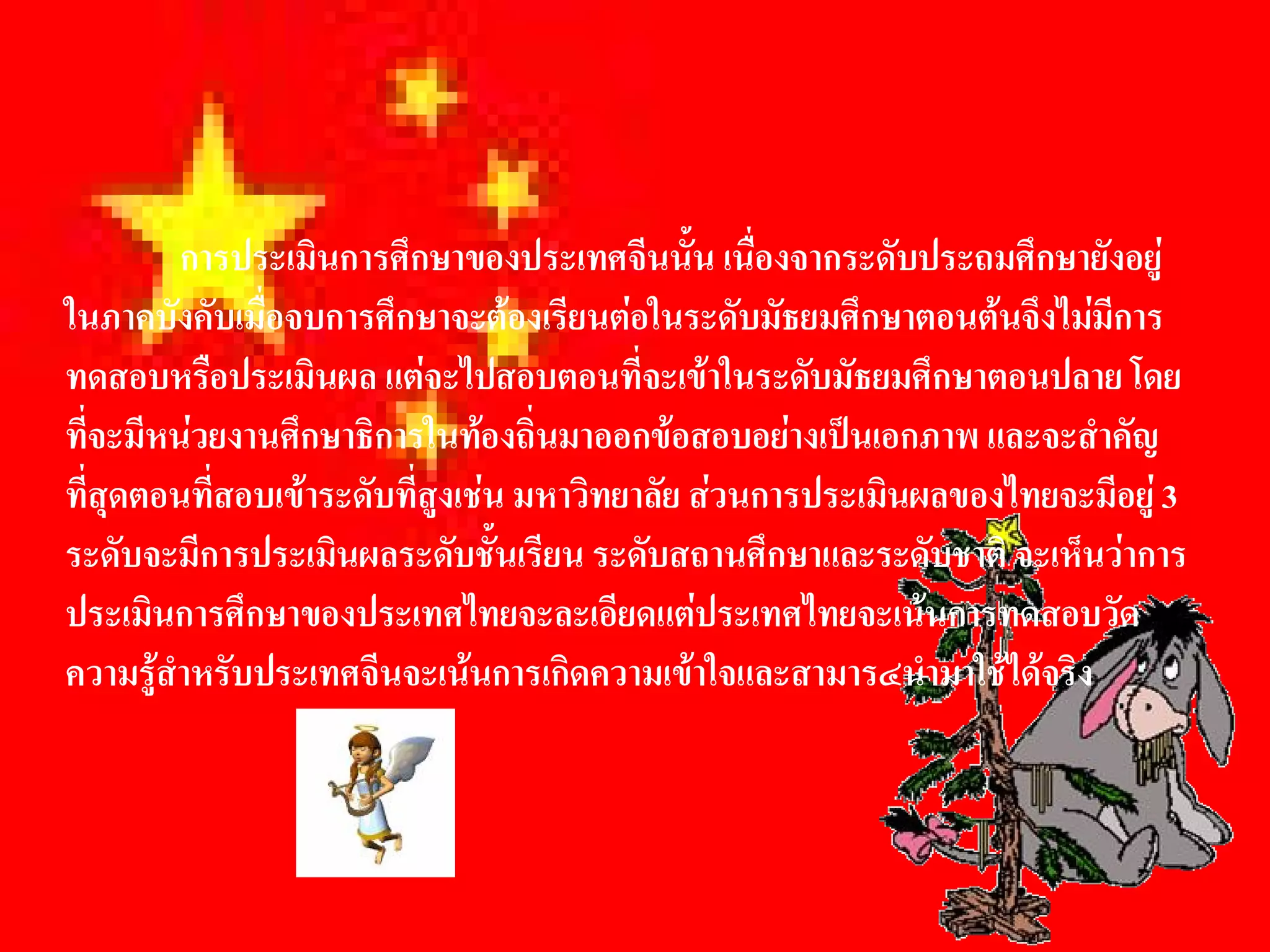 การประเมินการศึกษาของประเทศจีนนั้น เนื่องจากระดับประถมศึกษายังอยู 
ในภาคบังคับเมื่อจบการศึกษาจะตองเรียนตอในระดับมัธยมศึกษาตอนตนจึงไมมีการ 
ทดสอบหรือประเมินผล แตจะไปสอบตอนที่จะเขาในระดับมัธยมศึกษาตอนปลาย โดย 
ที่จะมีหนวยงานศึกษาธิการในทองถิ่นมาออกขอสอบอยางเปนเอกภาพ และจะสําคัญ 
ที่สุดตอนที่สอบเขาระดับที่สูงเชน มหาวิทยาลัย สวนการประเมินผลของไทยจะมีอยู 3 
ระดับจะมีการประเมินผลระดับชันเรียน ระดับสถานศึกษาและระดับชาติ จะเห็นวาการ 
                                  ้
ประเมินการศึกษาของประเทศไทยจะละเอียดแตประเทศไทยจะเนนการทดสอบวัด 
ความรูสําหรับประเทศจีนจะเนนการเกิดความเขาใจและสามาร๔นํามาใชไดจริง
 