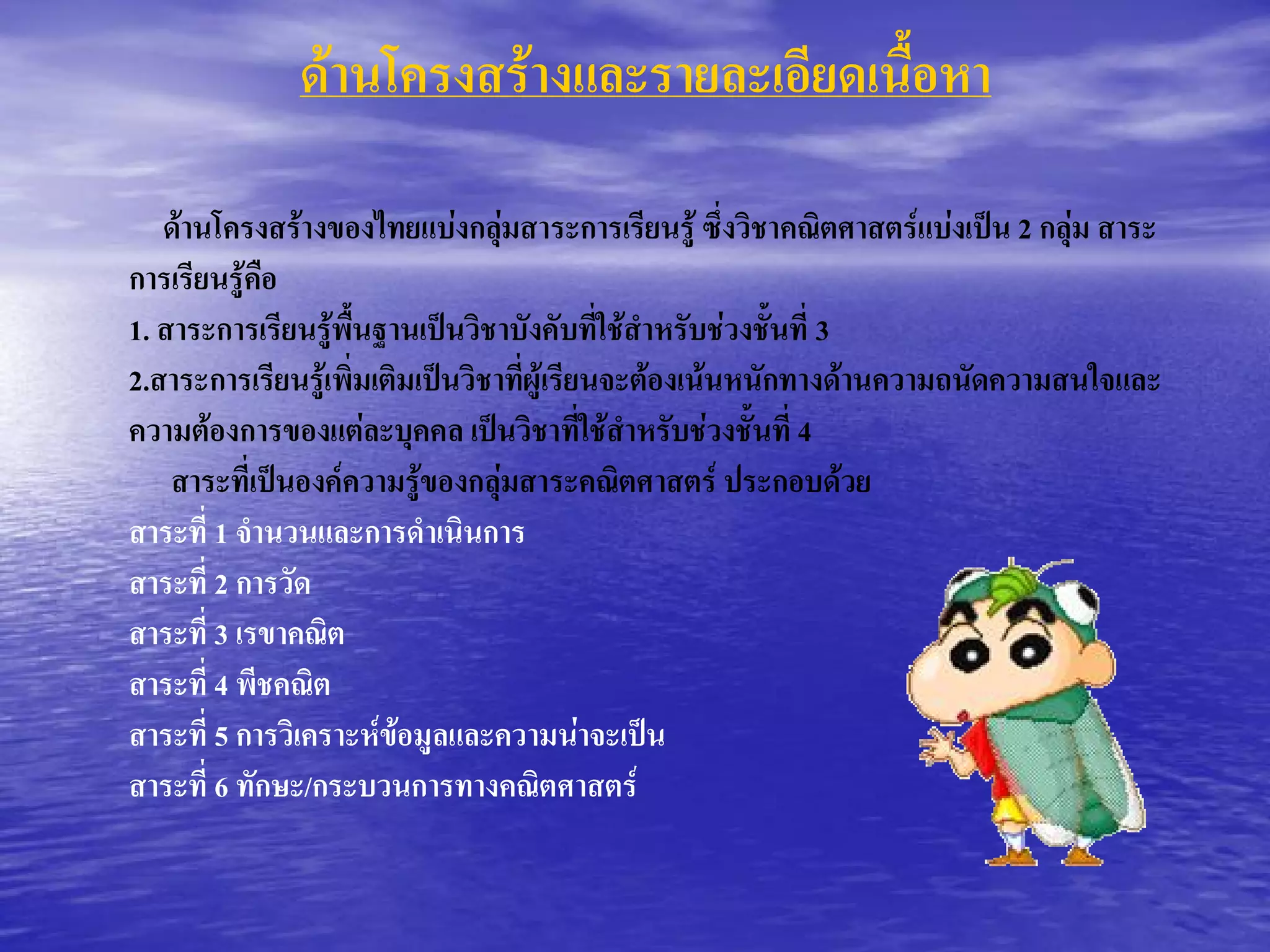 ดานโครงสรางและรายละเอียดเนื้อหา 

   ดานโครงสรางของไทยแบงกลุมสาระการเรียนรู ซึ่งวิชาคณิตศาสตรแบงเปน 2 กลุม สาระ 
การเรียนรูคือ 
1. สาระการเรียนรูพื้นฐานเปนวิชาบังคับที่ใชสําหรับชวงชั้นที่ 3 
2.สาระการเรียนรูเพิ่มเติมเปนวิชาที่ผูเรียนจะตองเนนหนักทางดานความถนัดความสนใจและ 
ความตองการของแตละบุคคล เปนวิชาที่ใชสําหรับชวงชั้นที่ 4 
    สาระที่เปนองคความรูของกลุมสาระคณิตศาสตร ประกอบดวย 
สาระที่ 1 จํานวนและการดําเนินการ 
สาระที่ 2 การวัด 
สาระที่ 3 เรขาคณิต 
สาระที่ 4 พีชคณิต 
สาระที่ 5 การวิเคราะหขอมูลและความนาจะเปน 
สาระที่ 6 ทักษะ/กระบวนการทางคณิตศาสตร
 
