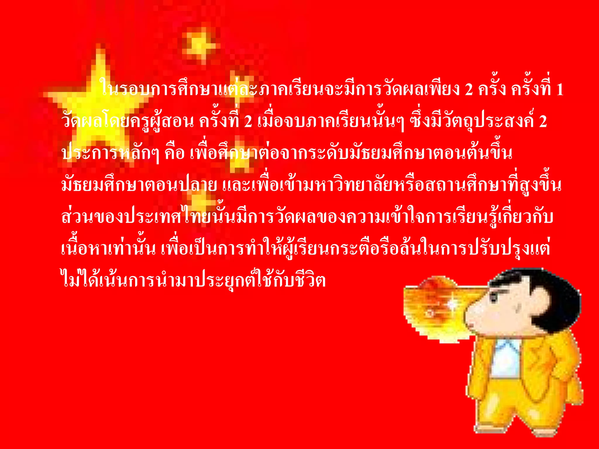 ในรอบการศึกษาแตละภาคเรียนจะมีการวัดผลเพียง 2 ครั้ง ครั้งที่ 1 
วัดผลโดยครูผูสอน ครั้งที่ 2 เมื่อจบภาคเรียนนั้นๆ ซึ่งมีวัตถุประสงค 2 
ประการหลักๆ คือ เพื่อศึกษาตอจากระดับมัธยมศึกษาตอนตนขึ้น 
มัธยมศึกษาตอนปลาย และเพื่อเขามหาวิทยาลัยหรือสถานศึกษาที่สูงขึ้น 
สวนของประเทศไทยนั้นมีการวัดผลของความเขาใจการเรียนรูเกี่ยวกับ 
เนื้อหาเทานั้น เพื่อเปนการทําใหผูเรียนกระตือรือลนในการปรับปรุงแต 
ไมไดเนนการนํามาประยุกตใชกับชีวิต
 