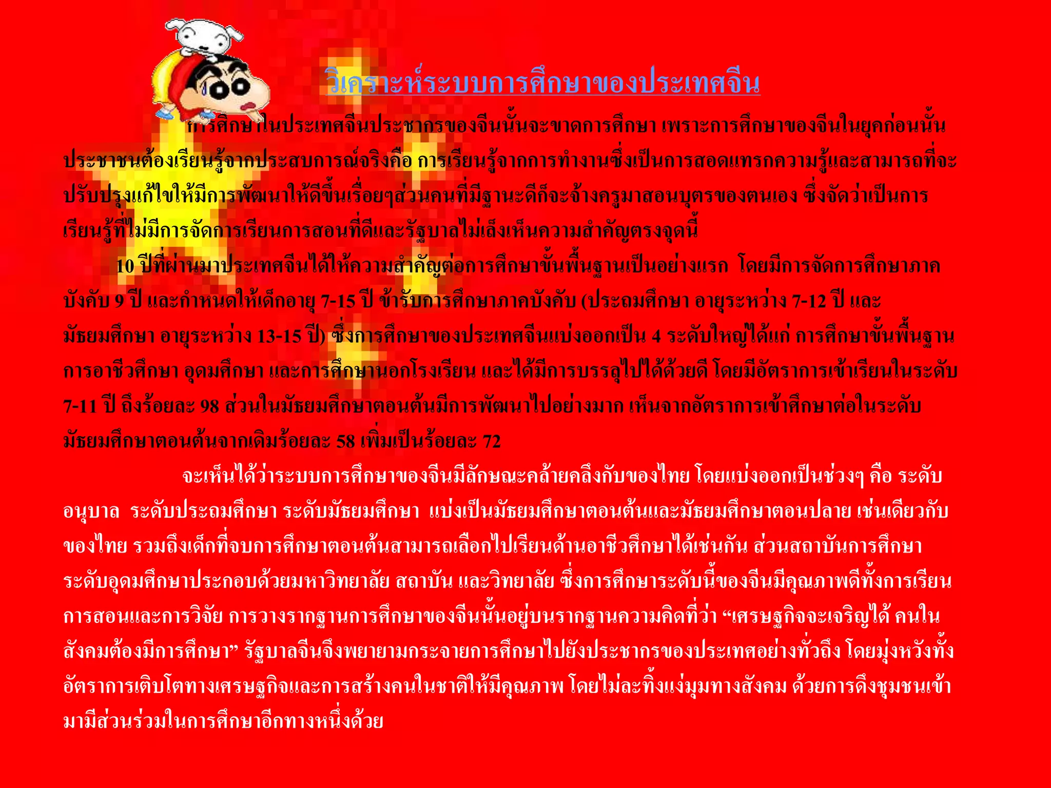 วิเคราะหระบบการศึกษาของประเทศจีน 
                   การศึกษาในประเทศจีนประชากรของจีนนั้นจะขาดการศึกษา เพราะการศึกษาของจีนในยุคกอนนั้น 
ประชาชนตองเรียนรูจากประสบการณจริงคือ การเรียนรูจากการทํางานซึ่งเปนการสอดแทรกความรูและสามารถที่จะ 
ปรับปรุงแกไขใหมีการพัฒนาใหดีขึ้นเรื่อยๆสวนคนที่มีฐานะดีก็จะจางครูมาสอนบุตรของตนเอง ซึ่งจัดวาเปนการ 
เรียนรูที่ไมมีการจัดการเรียนการสอนที่ดีและรัฐบาลไมเล็งเห็นความสําคัญตรงจุดนี้ 
        10 ปที่ผานมาประเทศจีนไดใหความสําคัญตอการศึกษาขั้นพื้นฐานเปนอยางแรก  โดยมีการจัดการศึกษาภาค 
บังคับ 9 ป และกําหนดใหเด็กอายุ 7-15 ป ขารับการศึกษาภาคบังคับ (ประถมศึกษา อายุระหวาง 7-12 ป และ 
มัธยมศึกษา อายุระหวาง 13-15 ป) ซึ่งการศึกษาของประเทศจีนแบงออกเปน 4 ระดับใหญไดแก การศึกษาขั้นพื้นฐาน 
การอาชีวศึกษา อุดมศึกษา และการศึกษานอกโรงเรียน และไดมีการบรรลุไปไดดวยดี โดยมีอัตราการเขาเรียนในระดับ 
7-11 ป ถึงรอยละ 98 สวนในมัธยมศึกษาตอนตนมีการพัฒนาไปอยางมาก เห็นจากอัตราการเขาศึกษาตอในระดับ 
มัธยมศึกษาตอนตนจากเดิมรอยละ 58 เพิ่มเปนรอยละ 72 
                   จะเห็นไดวาระบบการศึกษาของจีนมีลักษณะคลายคลึงกับของไทย โดยแบงออกเปนชวงๆ คือ ระดับ 
อนุบาล  ระดับประถมศึกษา ระดับมัธยมศึกษา  แบงเปนมัธยมศึกษาตอนตนและมัธยมศึกษาตอนปลาย เชนเดียวกับ 
ของไทย รวมถึงเด็กที่จบการศึกษาตอนตนสามารถเลือกไปเรียนดานอาชีวศึกษาไดเชนกัน สวนสถาบันการศึกษา 
ระดับอุดมศึกษาประกอบดวยมหาวิทยาลัย สถาบัน และวิทยาลัย ซึ่งการศึกษาระดับนี้ของจีนมีคุณภาพดีทั้งการเรียน 
การสอนและการวิจัย การวางรากฐานการศึกษาของจีนนั้นอยูบนรากฐานความคิดที่วา “เศรษฐกิจจะเจริญได คนใน 
สังคมตองมีการศึกษา” รัฐบาลจีนจึงพยายามกระจายการศึกษาไปยังประชากรของประเทศอยางทั่วถึง โดยมุงหวังทั้ง 
อัตราการเติบโตทางเศรษฐกิจและการสรางคนในชาติใหมีคุณภาพ โดยไมละทิ้งแงมุมทางสังคม ดวยการดึงชุมชนเขา 
มามีสวนรวมในการศึกษาอีกทางหนึ่งดวย
 