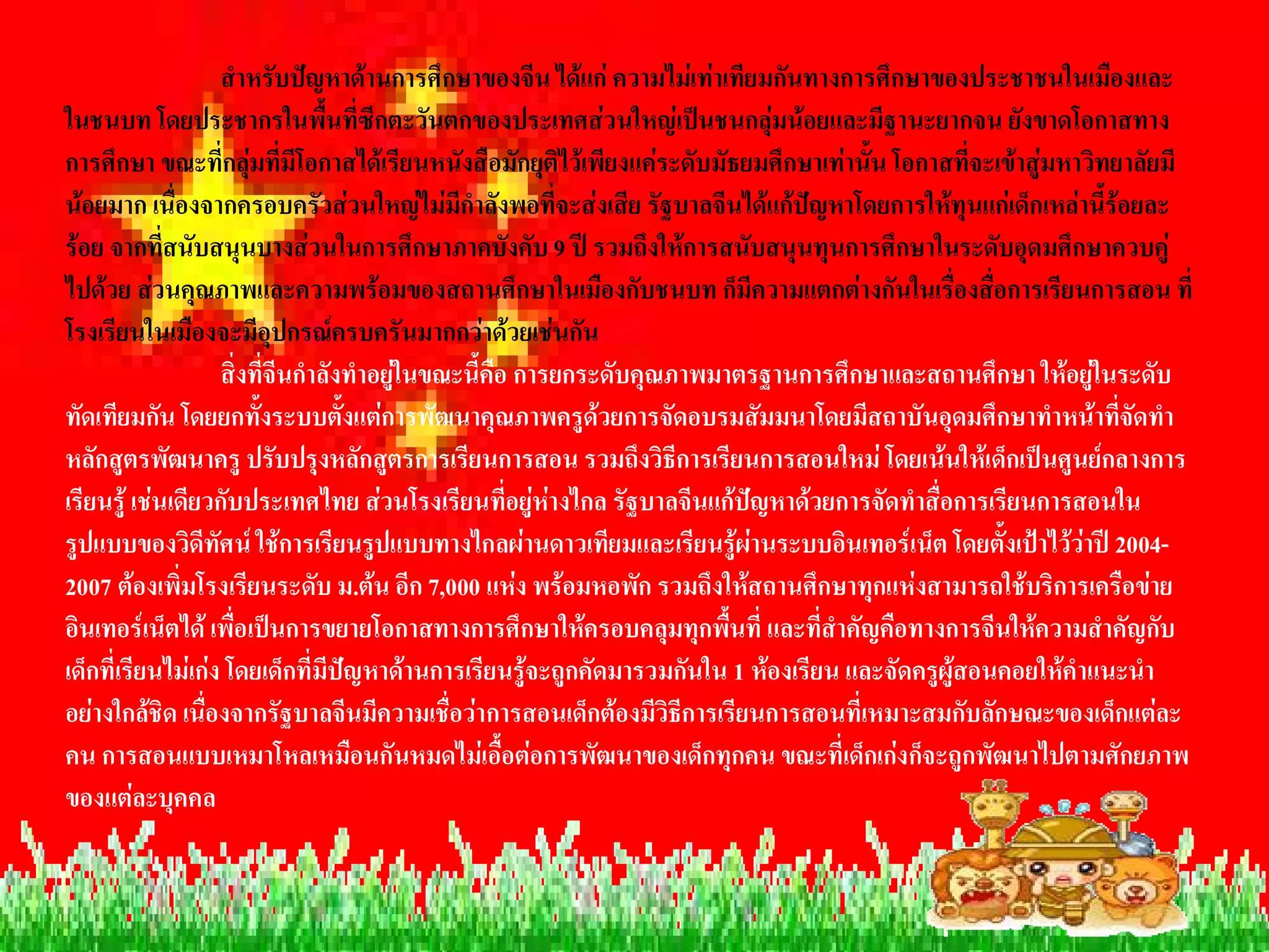 สําหรับปญหาดานการศึกษาของจีน ไดแก ความไมเทาเทียมกันทางการศึกษาของประชาชนในเมืองและ 
ในชนบท โดยประชากรในพื้นที่ซีกตะวันตกของประเทศสวนใหญเปนชนกลุมนอยและมีฐานะยากจน ยังขาดโอกาสทาง 
การศึกษา ขณะที่กลุมที่มีโอกาสไดเรียนหนังสือมักยุติไวเพียงแคระดับมัธยมศึกษาเทานั้น โอกาสที่จะเขาสูมหาวิทยาลัยมี 
นอยมาก เนื่องจากครอบครัวสวนใหญไมมีกําลังพอที่จะสงเสีย รัฐบาลจีนไดแกปญหาโดยการใหทุนแกเด็กเหลานี้รอยละ 
รอย จากที่สนับสนุนบางสวนในการศึกษาภาคบังคับ 9 ป รวมถึงใหการสนับสนุนทุนการศึกษาในระดับอุดมศึกษาควบคู 
ไปดวย สวนคุณภาพและความพรอมของสถานศึกษาในเมืองกับชนบท ก็มีความแตกตางกันในเรื่องสื่อการเรียนการสอน ที่ 
โรงเรียนในเมืองจะมีอุปกรณครบครันมากกวาดวยเชนกัน 
                   สิ่งที่จีนกําลังทําอยูในขณะนี้คือ การยกระดับคุณภาพมาตรฐานการศึกษาและสถานศึกษา ใหอยูในระดับ 
ทัดเทียมกัน โดยยกทั้งระบบตั้งแตการพัฒนาคุณภาพครูดวยการจัดอบรมสัมมนาโดยมีสถาบันอุดมศึกษาทําหนาที่จัดทํา 
หลักสูตรพัฒนาครู ปรับปรุงหลักสูตรการเรียนการสอน รวมถึงวิธีการเรียนการสอนใหม โดยเนนใหเด็กเปนศูนยกลางการ 
เรียนรู เชนเดียวกับประเทศไทย สวนโรงเรียนที่อยูหางไกล รัฐบาลจีนแกปญหาดวยการจัดทําสื่อการเรียนการสอนใน 
รูปแบบของวิดีทัศน ใชการเรียนรูปแบบทางไกลผานดาวเทียมและเรียนรูผานระบบอินเทอรเน็ต โดยตั้งเปาไววาป 2004- 
2007 ตองเพิ่มโรงเรียนระดับ ม.ตน อีก 7,000 แหง พรอมหอพัก รวมถึงใหสถานศึกษาทุกแหงสามารถใชบริการเครือขาย 
อินเทอรเน็ตได เพื่อเปนการขยายโอกาสทางการศึกษาใหครอบคลุมทุกพื้นที่ และที่สําคัญคือทางการจีนใหความสําคัญกับ 
เด็กที่เรียนไมเกง โดยเด็กที่มีปญหาดานการเรียนรูจะถูกคัดมารวมกันใน 1 หองเรียน และจัดครูผูสอนคอยใหคําแนะนํา 
อยางใกลชิด เนื่องจากรัฐบาลจีนมีความเชื่อวาการสอนเด็กตองมีวิธีการเรียนการสอนที่เหมาะสมกับลักษณะของเด็กแตละ 
คน การสอนแบบเหมาโหลเหมือนกันหมดไมเอื้อตอการพัฒนาของเด็กทุกคน ขณะที่เด็กเกงก็จะถูกพัฒนาไปตามศักยภาพ 
ของแตละบุคคล
 